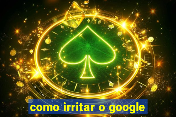 como irritar o google